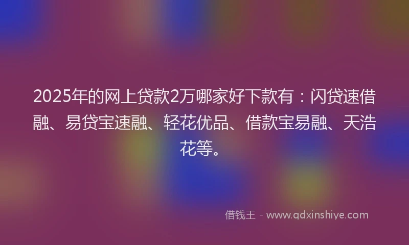 2025年的网上贷款2万哪家好下款有：闪贷速借融、易贷宝速融、轻花优品、借款宝易融、天浩花等。