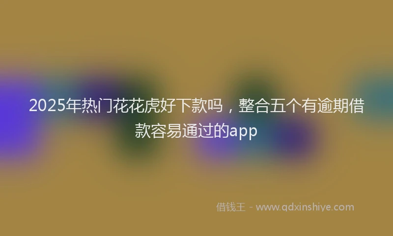 2025年热门花花虎好下款吗，整合五个有逾期借款容易通过的app