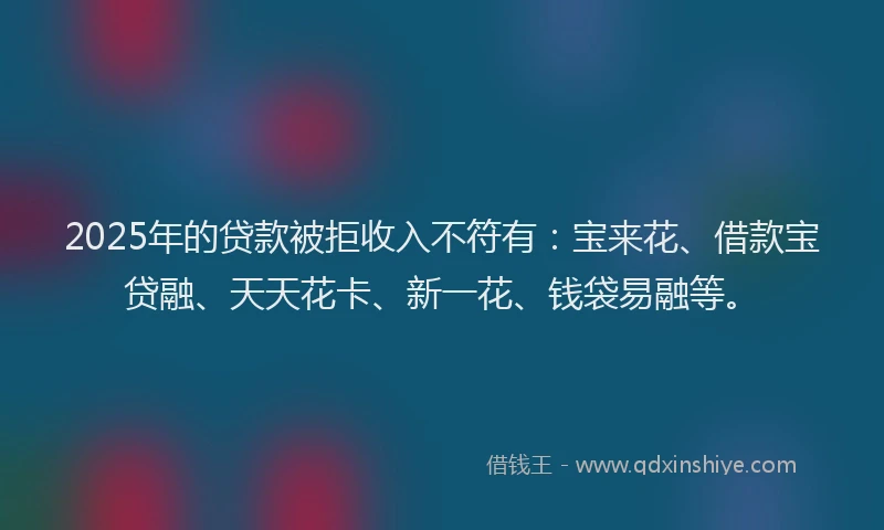 2025年的贷款被拒收入不符有：宝来花、借款宝贷融、天天花卡、新一花、钱袋易融等。