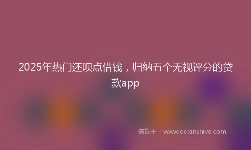 2025年热门还呗点借钱，归纳五个无视评分的贷款app