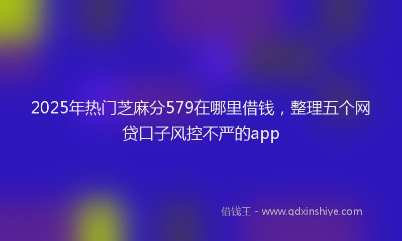 2025年热门芝麻分579在哪里借钱，整理五个网贷口子风控不严的app