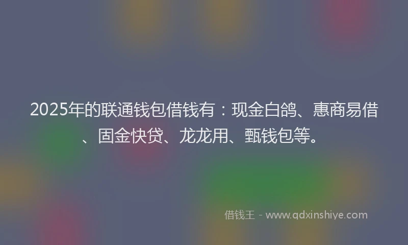 2025年的联通钱包借钱有：现金白鸽、惠商易借、固金快贷、龙龙用、甄钱包等。