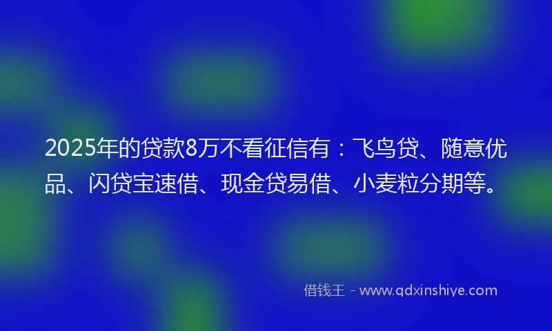 2025年的贷款8万不看征信有：飞鸟贷、随意优品、闪贷宝速借、现金贷易借、小麦粒分期等。