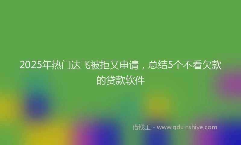 2025年热门达飞被拒又申请，总结5个不看欠款的贷款软件