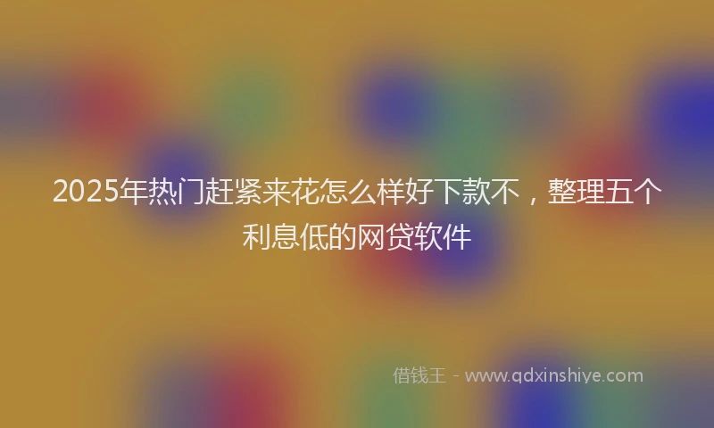 2025年热门赶紧来花怎么样好下款不，整理五个利息低的网贷软件