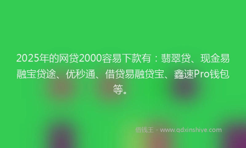 2025年的网贷2000容易下款有：翡翠贷、现金易融宝贷途、优秒通、借贷易融贷宝、鑫速Pro钱包等。