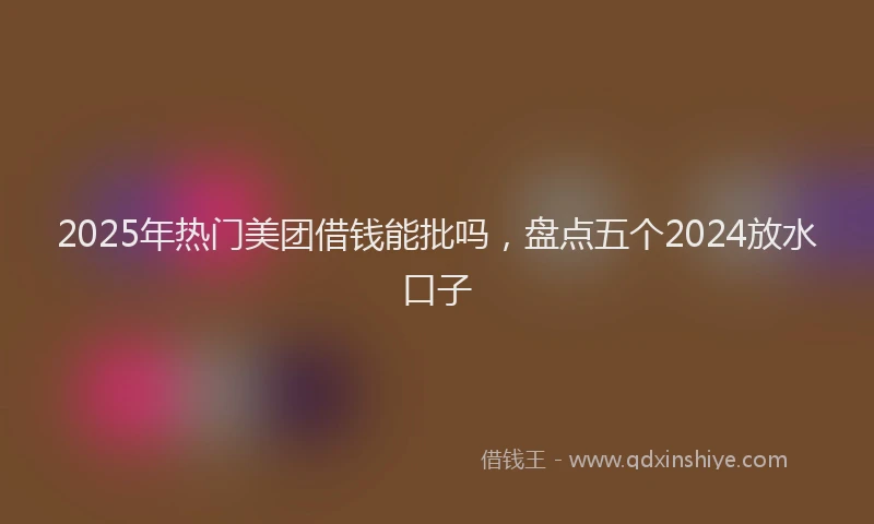2025年热门美团借钱能批吗，盘点五个2024放水口子