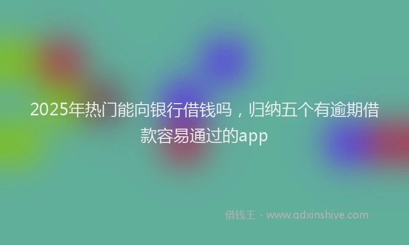 2025年热门能向银行借钱吗，归纳五个有逾期借款容易通过的app