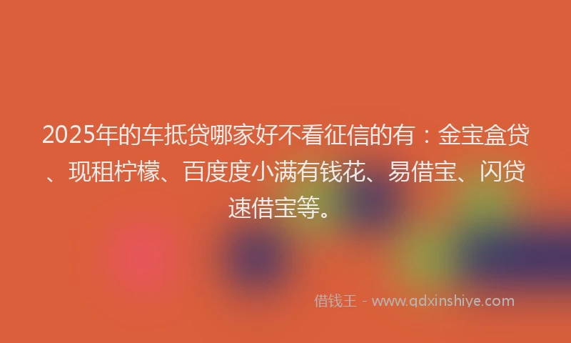 2025年的车抵贷哪家好不看征信的有：金宝盒贷、现租柠檬、百度度小满有钱花、易借宝、闪贷速借宝等。