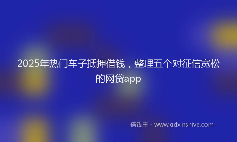 2025年热门车子抵押借钱,整理五个对征信宽松的网贷app