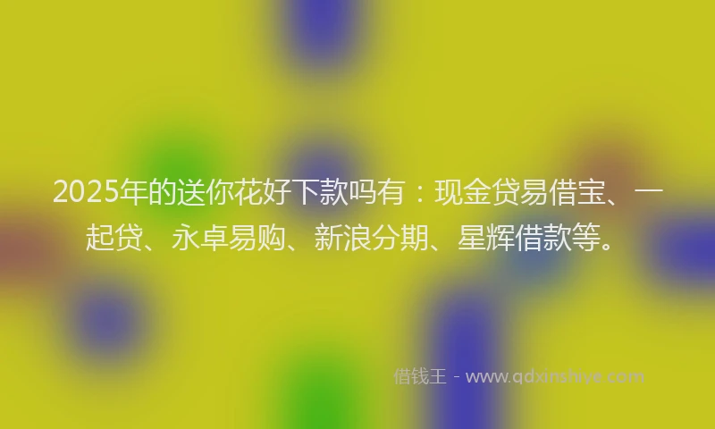 2025年的送你花好下款吗有：现金贷易借宝、一起贷、永卓易购、新浪分期、星辉借款等。