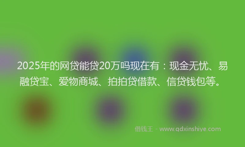 2025年的网贷能贷20万吗现在有：现金无忧、易融贷宝、爱物商城、拍拍贷借款、信贷钱包等。