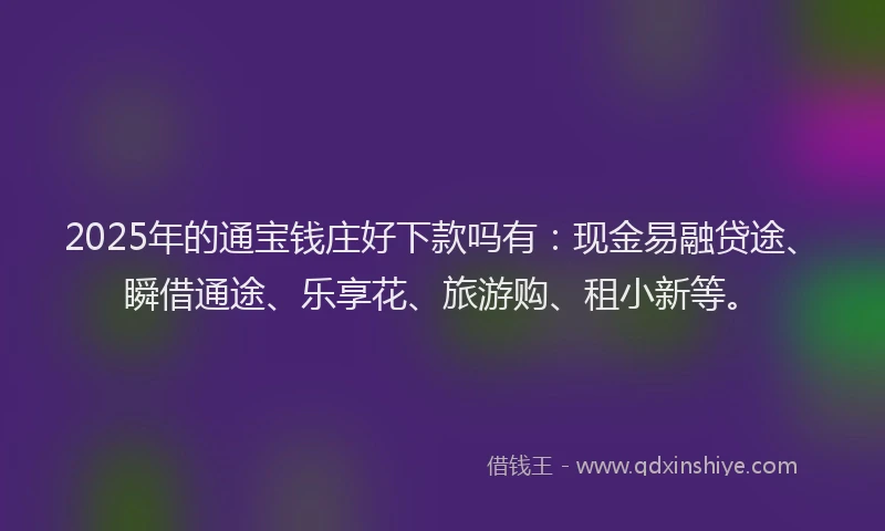 2025年的通宝钱庄好下款吗有：现金易融贷途、瞬借通途、乐享花、旅游购、租小新等。