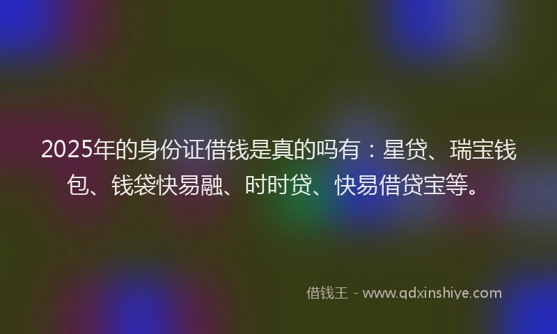 2025年的身份证借钱是真的吗有：星贷、瑞宝钱包、钱袋快易融、时时贷、快易借贷宝等。