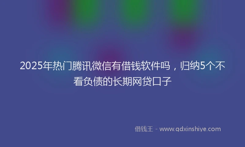 2025年热门腾讯微信有借钱软件吗，归纳5个不看负债的长期网贷口子