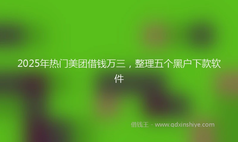 2025年热门美团借钱万三，整理五个黑户下款软件