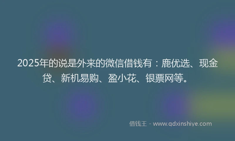 2025年的说是外来的微信借钱有：鹿优选、现金贷、新机易购、盈小花、银票网等。