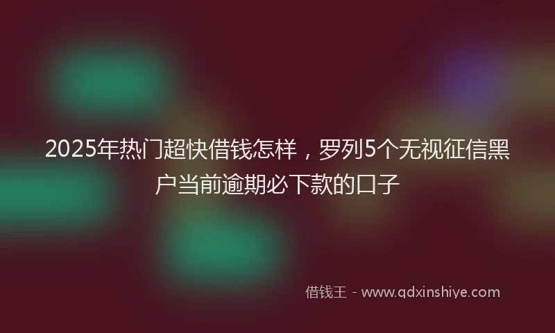 2025年热门超快借钱怎样，罗列5个无视征信黑户当前逾期必下款的口子