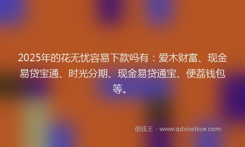 2025年的花无忧容易下款吗有：爱木财富、现金易贷宝通、时光分期、现金易贷通宝、便荔钱包等。