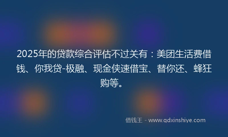 2025年的贷款综合评估不过关有：美团生活费借钱、你我贷-极融、现金侠速借宝、替你还、蜂狂购等。