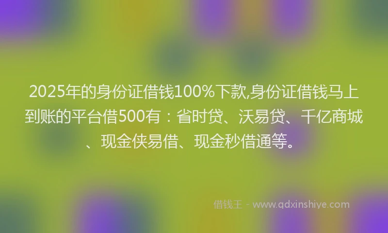 2025年的身份证借钱100%下款,身份证借钱马上到账的平台借500有：省时贷、沃易贷、千亿商城、现金侠易借、现金秒借通等。