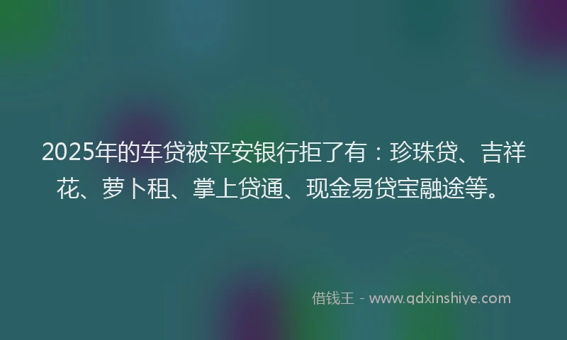 2025年的车贷被平安银行拒了有：珍珠贷、吉祥花、萝卜租、掌上贷通、现金易贷宝融途等。