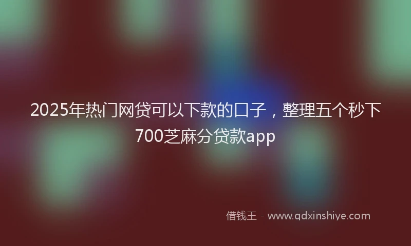 2025年热门网贷可以下款的口子，整理五个秒下700芝麻分贷款app
