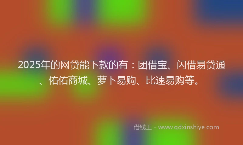 2025年的网贷能下款的有：团借宝、闪借易贷通、佑佑商城、萝卜易购、比速易购等。