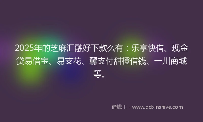 2025年的芝麻汇融好下款么有：乐享快借、现金贷易借宝、易支花、翼支付甜橙借钱、一川商城等。