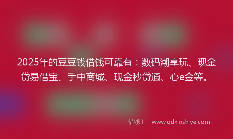 2025年的豆豆钱借钱可靠有：数码潮享玩、现金贷易借宝、手中商城、现金秒贷通、心e金等。