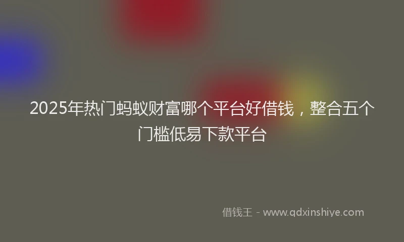 2025年热门蚂蚁财富哪个平台好借钱，整合五个门槛低易下款平台