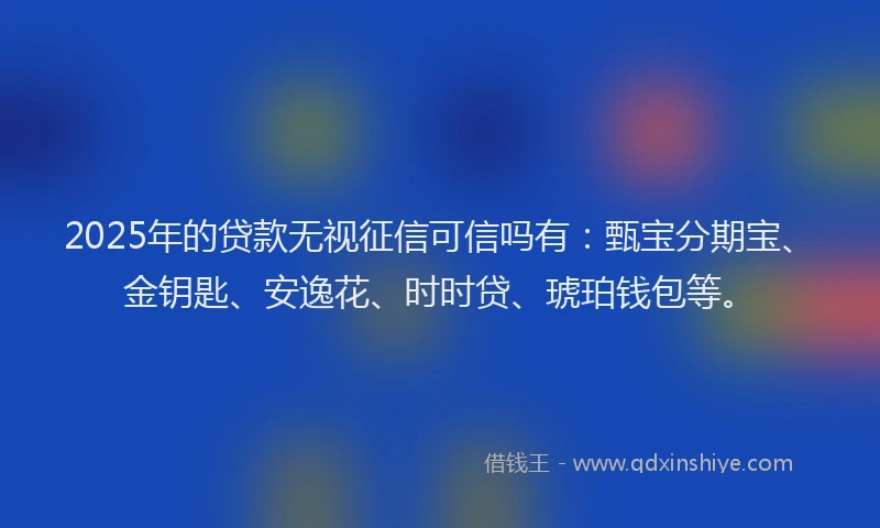2025年的贷款无视征信可信吗有：甄宝分期宝、金钥匙、安逸花、时时贷、琥珀钱包等。
