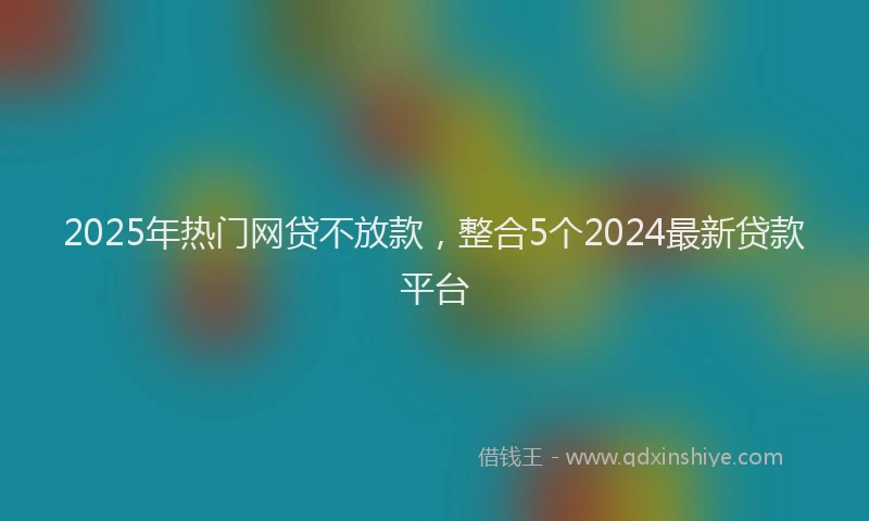 2025年热门网贷不放款，整合5个2024最新贷款平台