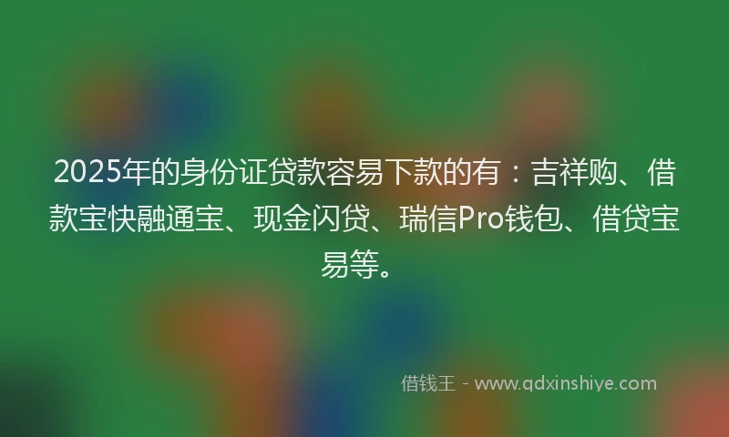 2025年的身份证贷款容易下款的有：吉祥购、借款宝快融通宝、现金闪贷、瑞信Pro钱包、借贷宝易等。