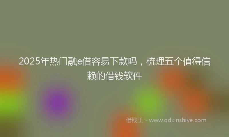 2025年热门融e借容易下款吗，梳理五个值得信赖的借钱软件