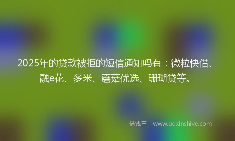 2025年的贷款被拒的短信通知吗有：微粒快借、融e花、多米、蘑菇优选、珊瑚贷等。