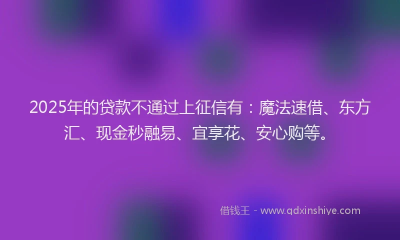 2025年的贷款不通过上征信有：魔法速借、东方汇、现金秒融易、宜享花、安心购等。