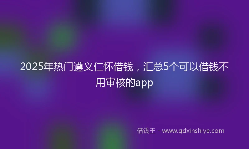 2025年热门遵义仁怀借钱，汇总5个可以借钱不用审核的app