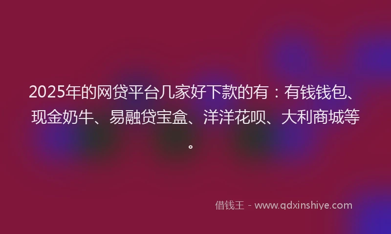 2025年的网贷平台几家好下款的有：有钱钱包、现金奶牛、易融贷宝盒、洋洋花呗、大利商城等。
