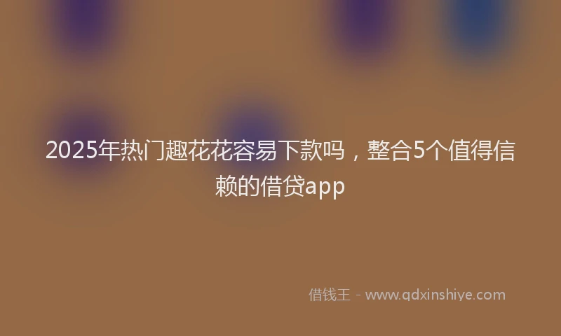 2025年热门趣花花容易下款吗，整合5个值得信赖的借贷app