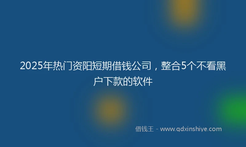 2025年热门资阳短期借钱公司，整合5个不看黑户下款的软件