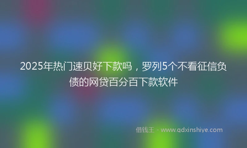 2025年热门速贝好下款吗，罗列5个不看征信负债的网贷百分百下款软件