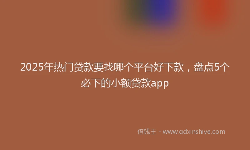 2025年热门贷款要找哪个平台好下款，盘点5个必下的小额贷款app