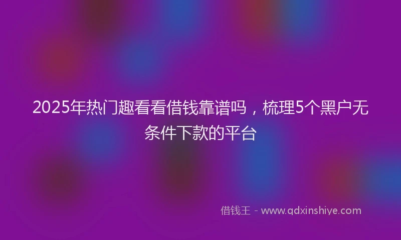 2025年热门趣看看借钱靠谱吗，梳理5个黑户无条件下款的平台