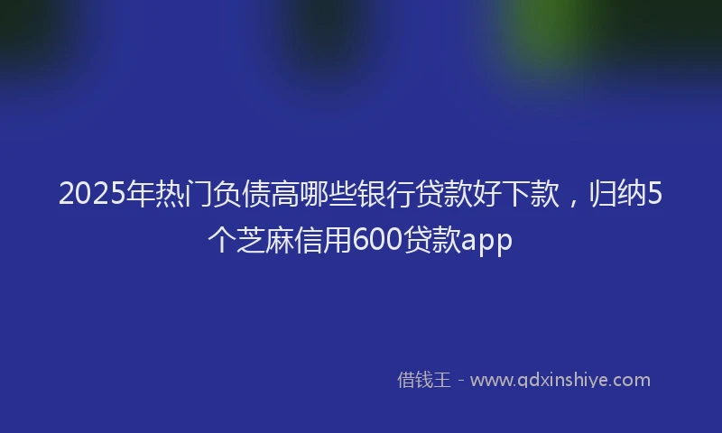 2025年热门负债高哪些银行贷款好下款，归纳5个芝麻信用600贷款app