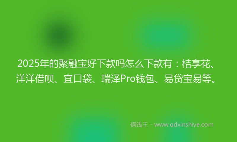 2025年的聚融宝好下款吗怎么下款有：桔享花、洋洋借呗、宜口袋、瑞泽Pro钱包、易贷宝易等。