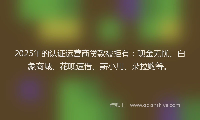 2025年的认证运营商贷款被拒有：现金无忧、白象商城、花呗速借、薪小用、朵拉购等。