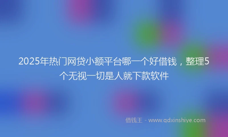 2025年热门网贷小额平台哪一个好借钱，整理5个无视一切是人就下款软件
