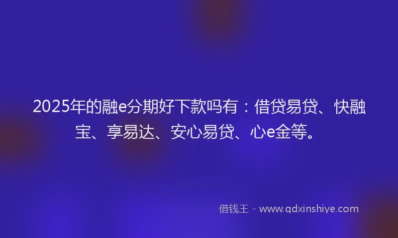 2025年的融e分期好下款吗有：借贷易贷、快融宝、享易达、安心易贷、心e金等。