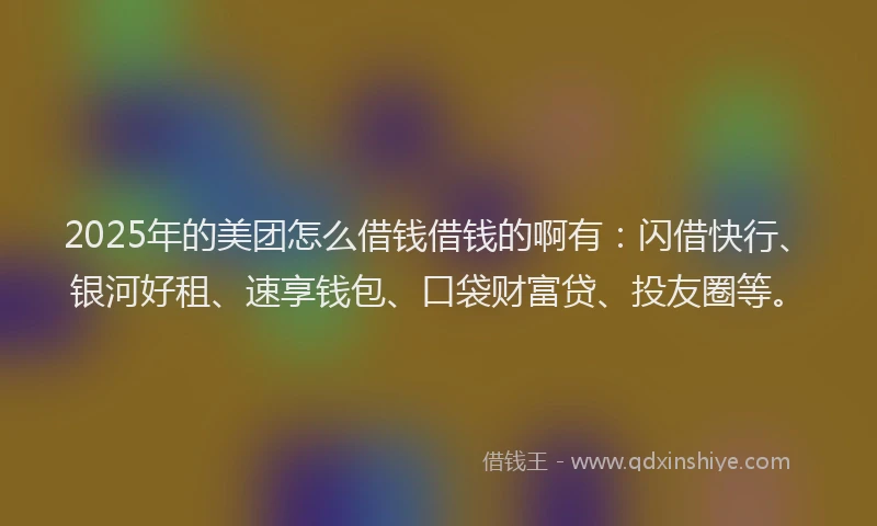 2025年的美团怎么借钱借钱的啊有：闪借快行、银河好租、速享钱包、口袋财富贷、投友圈等。